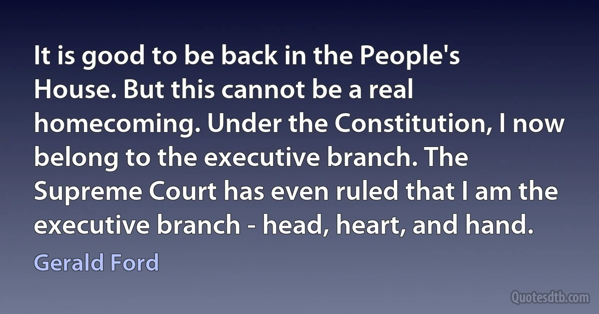 It is good to be back in the People's House. But this cannot be a real homecoming. Under the Constitution, I now belong to the executive branch. The Supreme Court has even ruled that I am the executive branch - head, heart, and hand. (Gerald Ford)