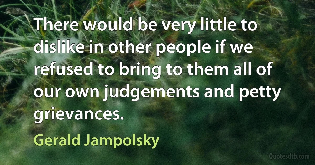 There would be very little to dislike in other people if we refused to bring to them all of our own judgements and petty grievances. (Gerald Jampolsky)