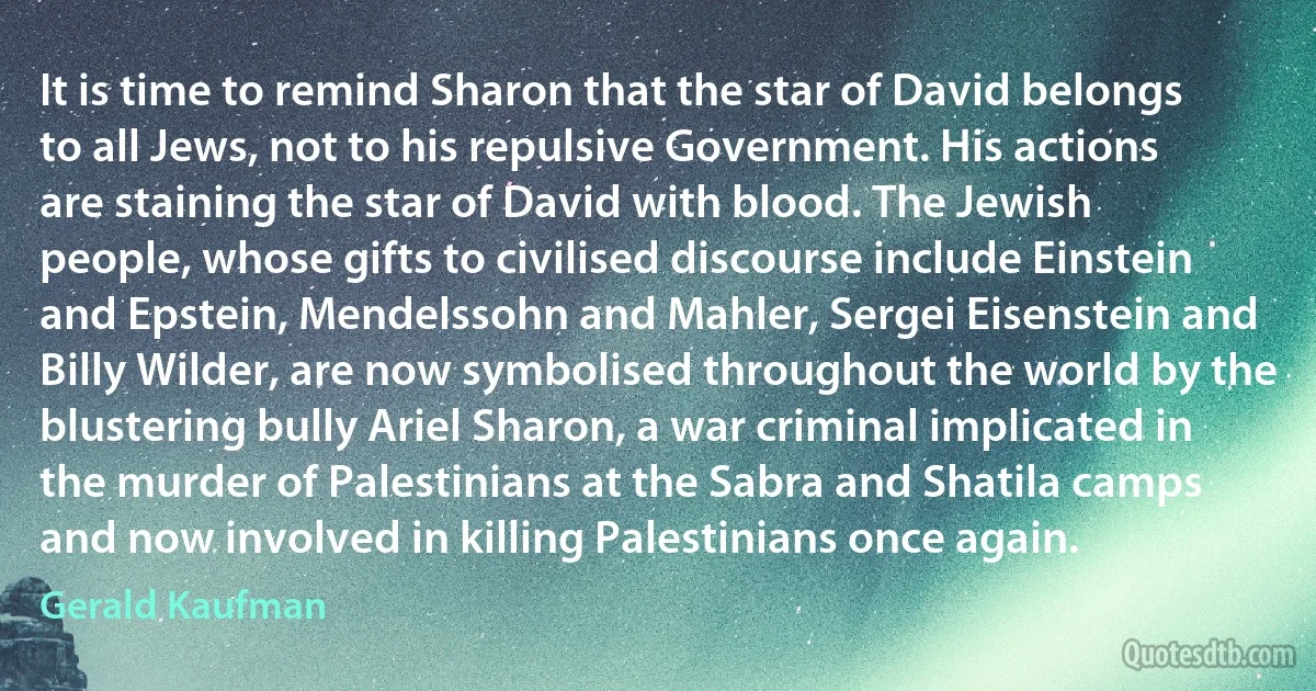 It is time to remind Sharon that the star of David belongs to all Jews, not to his repulsive Government. His actions are staining the star of David with blood. The Jewish people, whose gifts to civilised discourse include Einstein and Epstein, Mendelssohn and Mahler, Sergei Eisenstein and Billy Wilder, are now symbolised throughout the world by the blustering bully Ariel Sharon, a war criminal implicated in the murder of Palestinians at the Sabra and Shatila camps and now involved in killing Palestinians once again. (Gerald Kaufman)