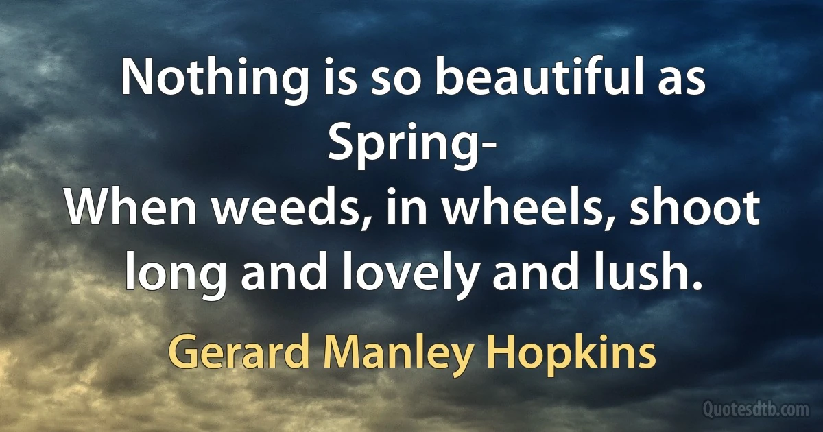 Nothing is so beautiful as Spring-
When weeds, in wheels, shoot long and lovely and lush. (Gerard Manley Hopkins)