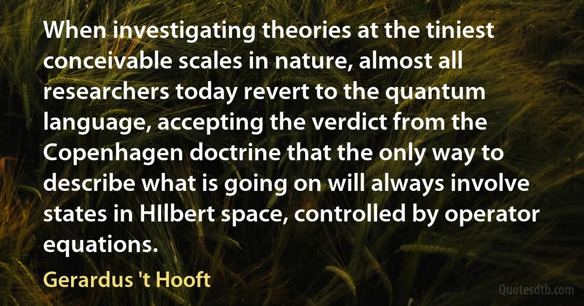 When investigating theories at the tiniest conceivable scales in nature, almost all researchers today revert to the quantum language, accepting the verdict from the Copenhagen doctrine that the only way to describe what is going on will always involve states in HIlbert space, controlled by operator equations. (Gerardus 't Hooft)