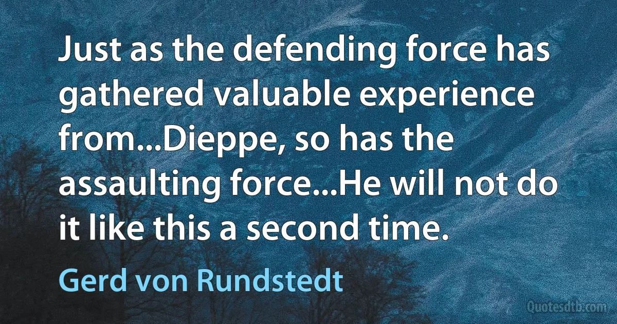 Just as the defending force has gathered valuable experience from...Dieppe, so has the assaulting force...He will not do it like this a second time. (Gerd von Rundstedt)