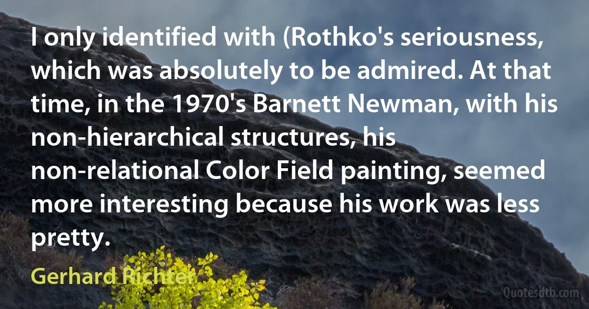 I only identified with (Rothko's seriousness, which was absolutely to be admired. At that time, in the 1970's Barnett Newman, with his non-hierarchical structures, his non-relational Color Field painting, seemed more interesting because his work was less pretty. (Gerhard Richter)