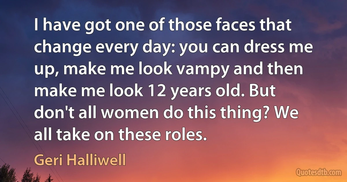 I have got one of those faces that change every day: you can dress me up, make me look vampy and then make me look 12 years old. But don't all women do this thing? We all take on these roles. (Geri Halliwell)