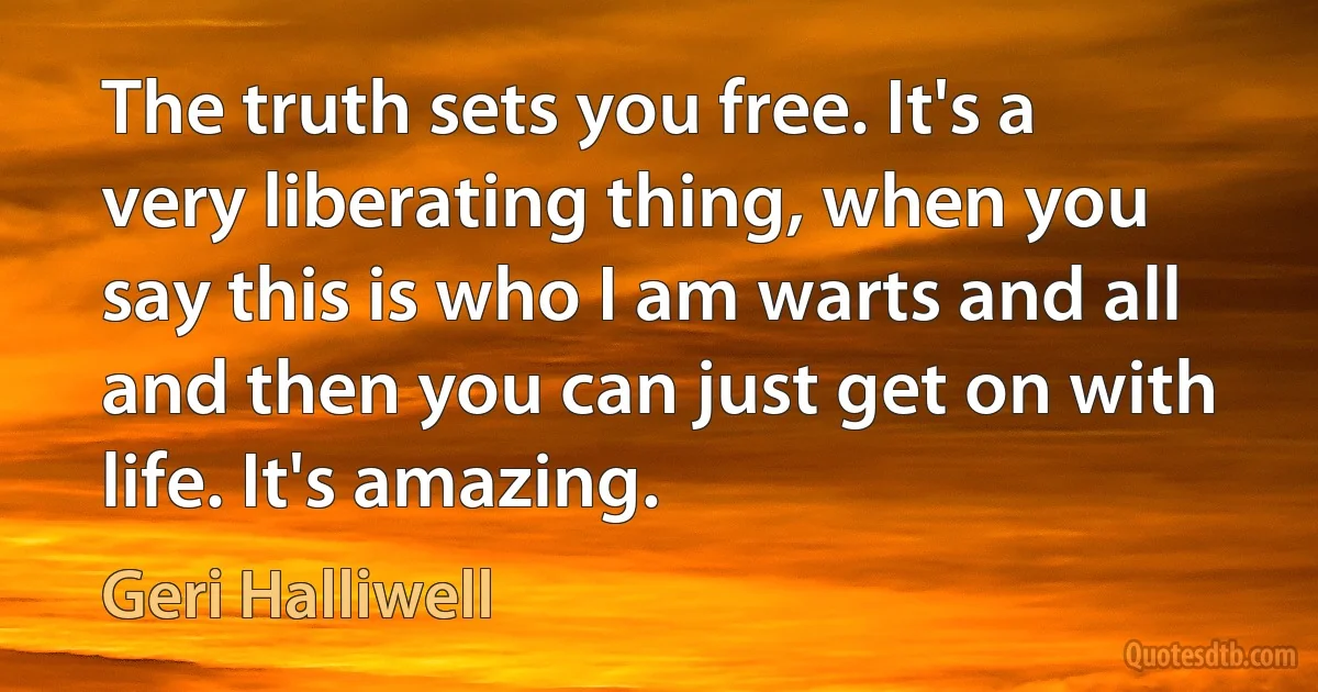 The truth sets you free. It's a very liberating thing, when you say this is who I am warts and all and then you can just get on with life. It's amazing. (Geri Halliwell)