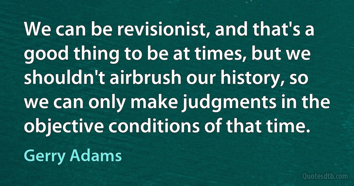 We can be revisionist, and that's a good thing to be at times, but we shouldn't airbrush our history, so we can only make judgments in the objective conditions of that time. (Gerry Adams)