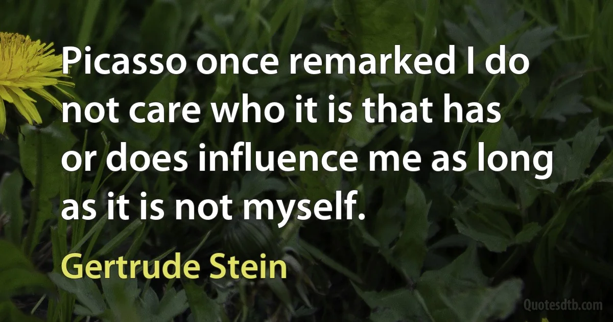 Picasso once remarked I do not care who it is that has or does influence me as long as it is not myself. (Gertrude Stein)