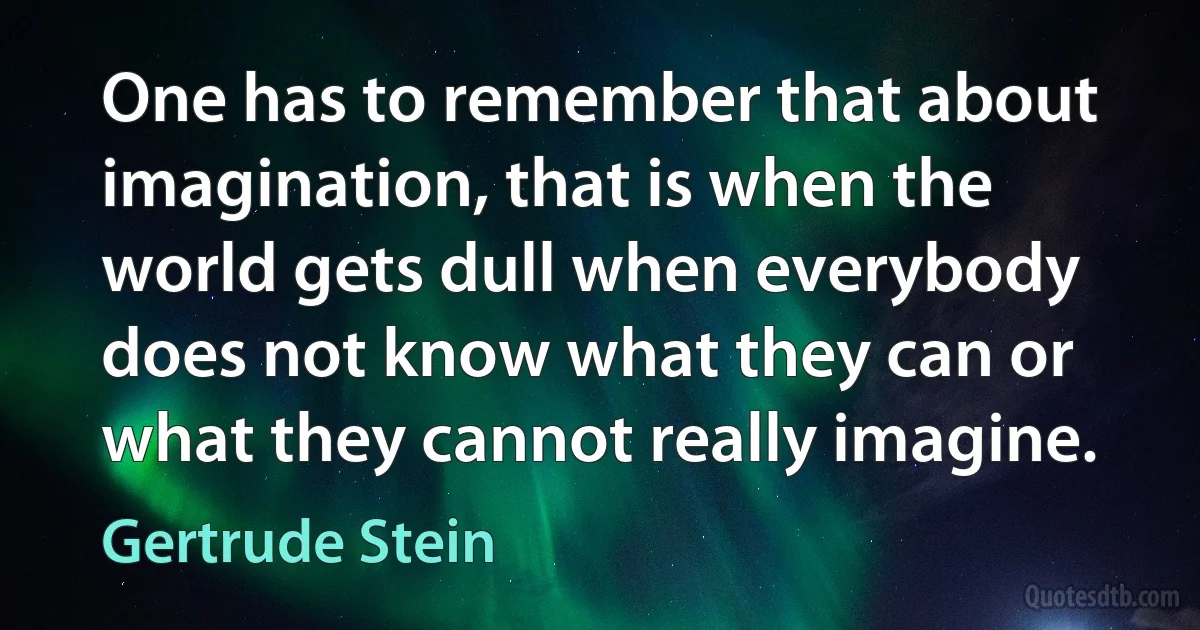 One has to remember that about imagination, that is when the world gets dull when everybody does not know what they can or what they cannot really imagine. (Gertrude Stein)