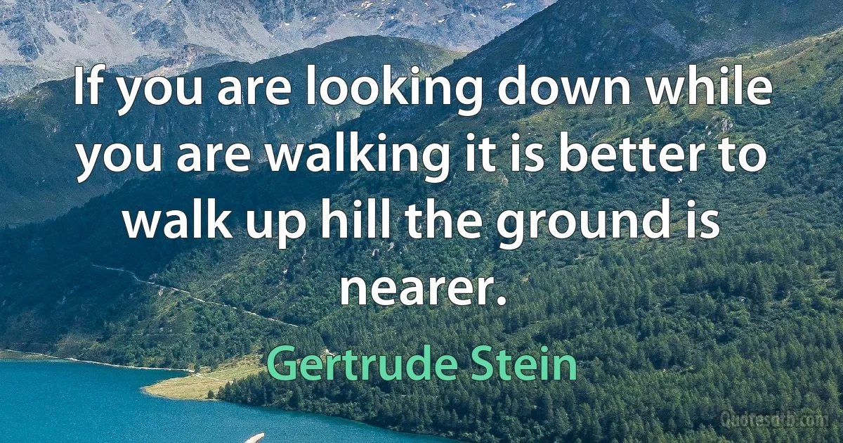 If you are looking down while you are walking it is better to walk up hill the ground is nearer. (Gertrude Stein)