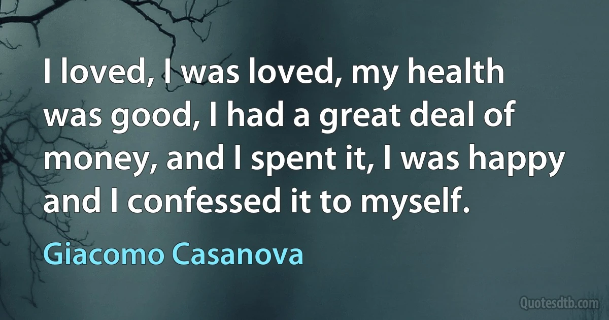 I loved, I was loved, my health was good, I had a great deal of money, and I spent it, I was happy and I confessed it to myself. (Giacomo Casanova)