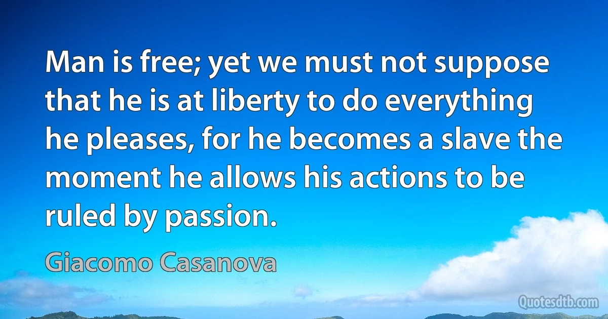 Man is free; yet we must not suppose that he is at liberty to do everything he pleases, for he becomes a slave the moment he allows his actions to be ruled by passion. (Giacomo Casanova)