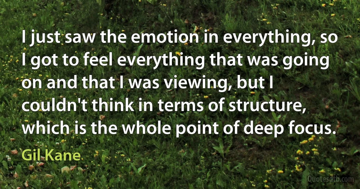 I just saw the emotion in everything, so I got to feel everything that was going on and that I was viewing, but I couldn't think in terms of structure, which is the whole point of deep focus. (Gil Kane)