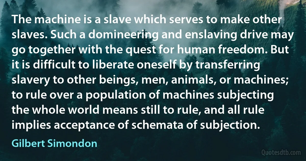 The machine is a slave which serves to make other slaves. Such a domineering and enslaving drive may go together with the quest for human freedom. But it is difficult to liberate oneself by transferring slavery to other beings, men, animals, or machines; to rule over a population of machines subjecting the whole world means still to rule, and all rule implies acceptance of schemata of subjection. (Gilbert Simondon)