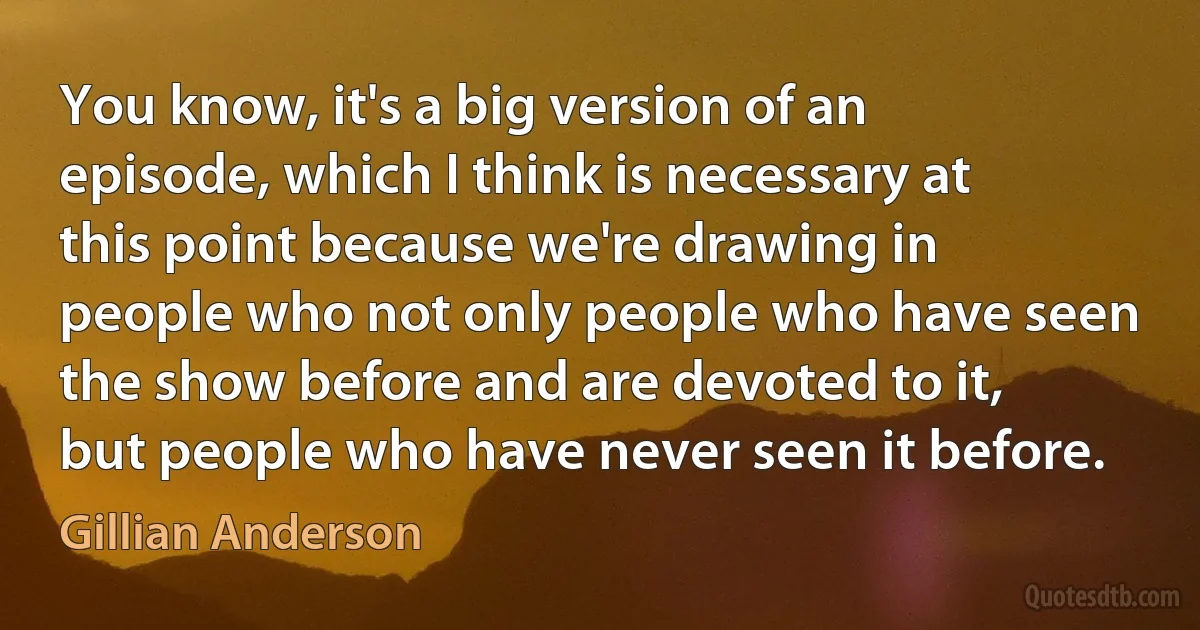 You know, it's a big version of an episode, which I think is necessary at this point because we're drawing in people who not only people who have seen the show before and are devoted to it, but people who have never seen it before. (Gillian Anderson)