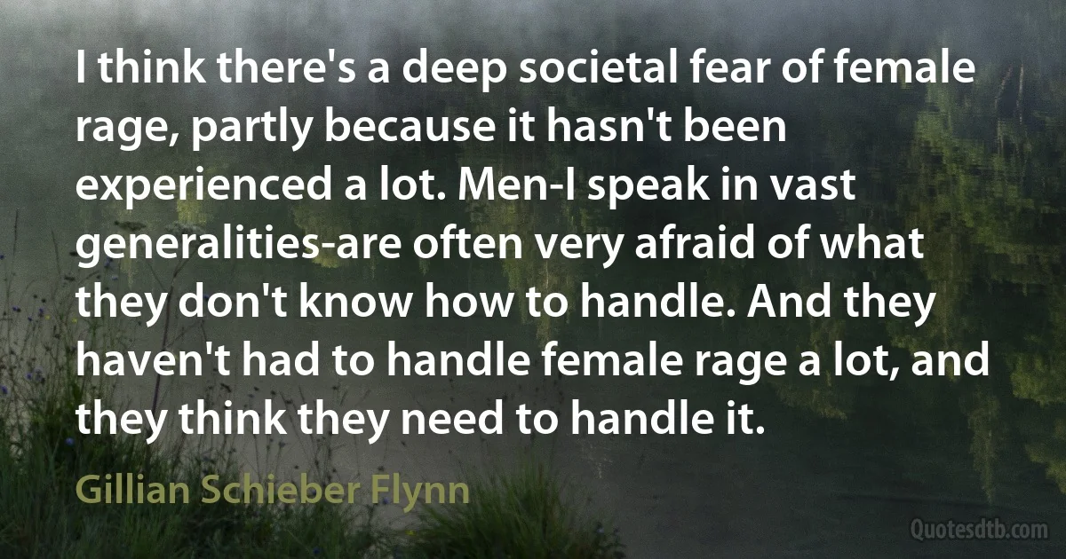 I think there's a deep societal fear of female rage, partly because it hasn't been experienced a lot. Men-I speak in vast generalities-are often very afraid of what they don't know how to handle. And they haven't had to handle female rage a lot, and they think they need to handle it. (Gillian Schieber Flynn)