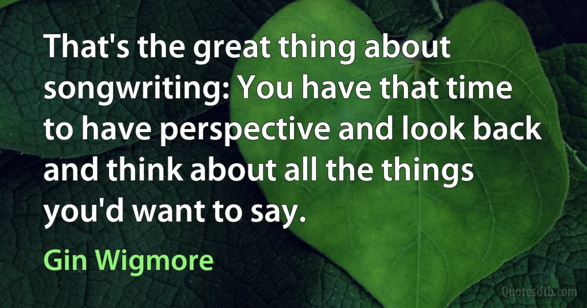 That's the great thing about songwriting: You have that time to have perspective and look back and think about all the things you'd want to say. (Gin Wigmore)