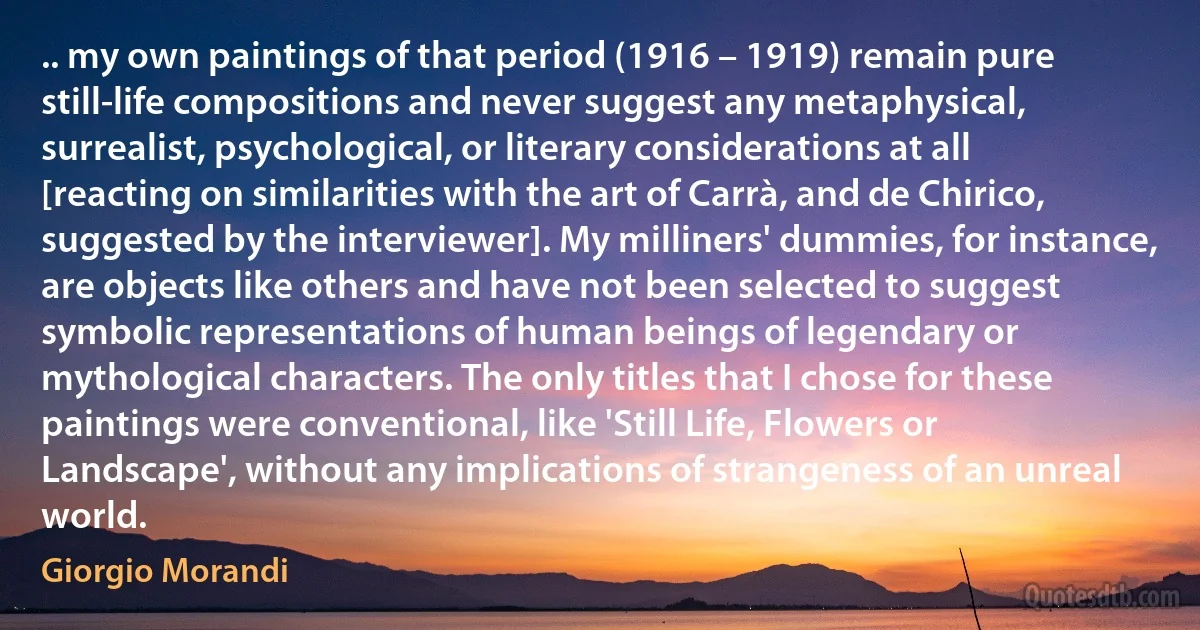 .. my own paintings of that period (1916 – 1919) remain pure still-life compositions and never suggest any metaphysical, surrealist, psychological, or literary considerations at all [reacting on similarities with the art of Carrà, and de Chirico, suggested by the interviewer]. My milliners' dummies, for instance, are objects like others and have not been selected to suggest symbolic representations of human beings of legendary or mythological characters. The only titles that I chose for these paintings were conventional, like 'Still Life, Flowers or Landscape', without any implications of strangeness of an unreal world. (Giorgio Morandi)