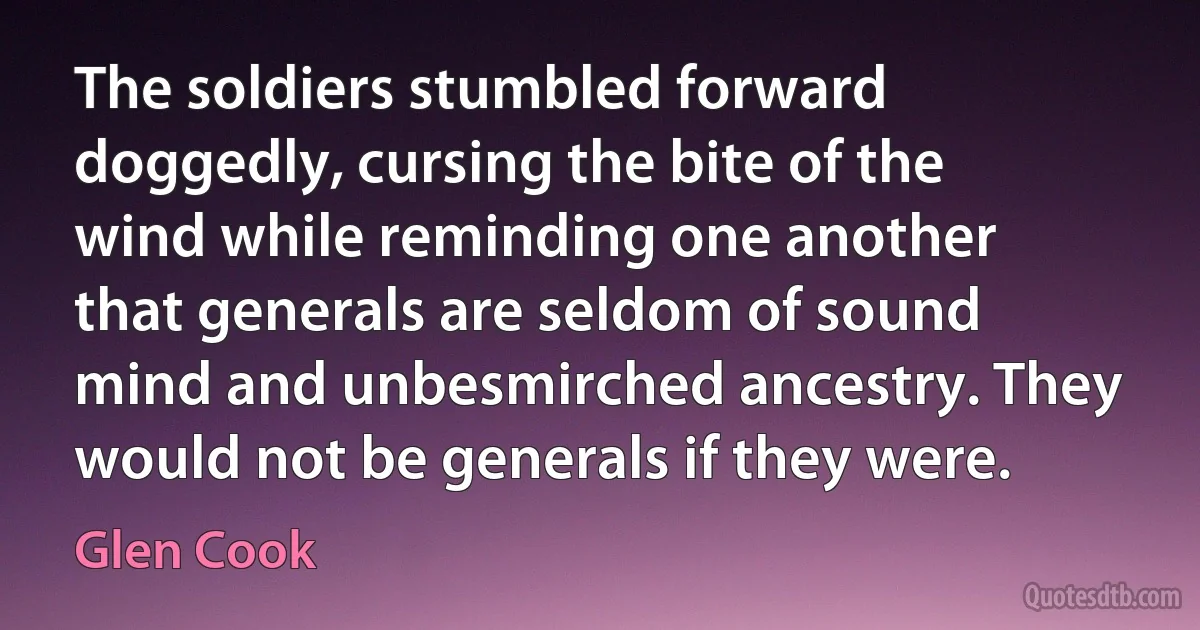 The soldiers stumbled forward doggedly, cursing the bite of the wind while reminding one another that generals are seldom of sound mind and unbesmirched ancestry. They would not be generals if they were. (Glen Cook)