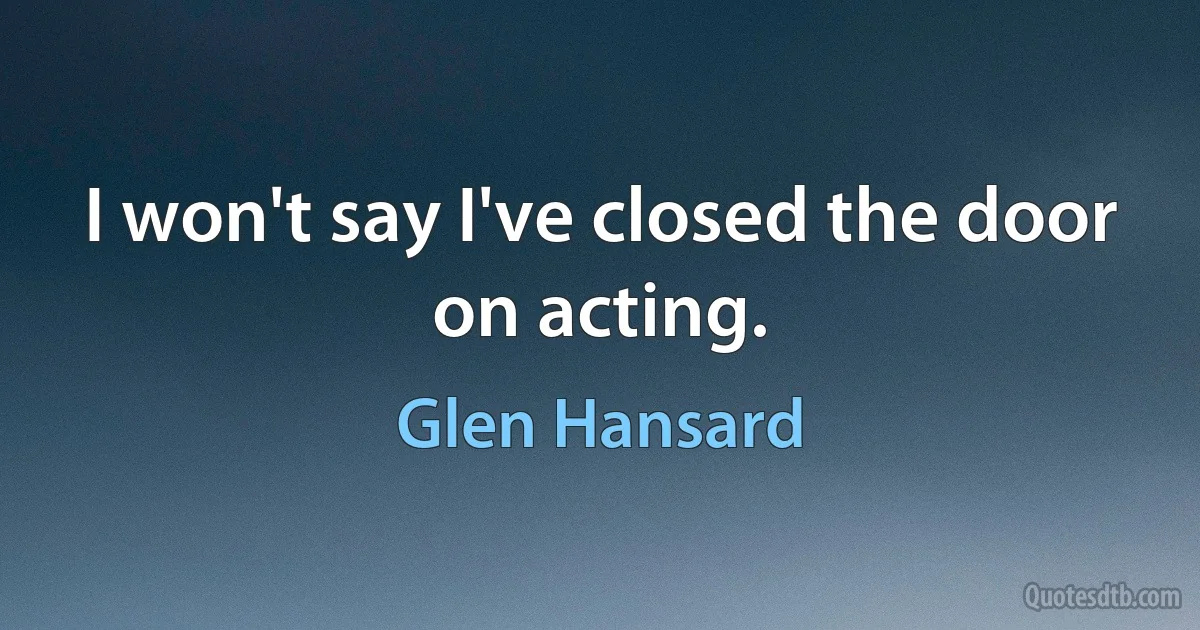 I won't say I've closed the door on acting. (Glen Hansard)