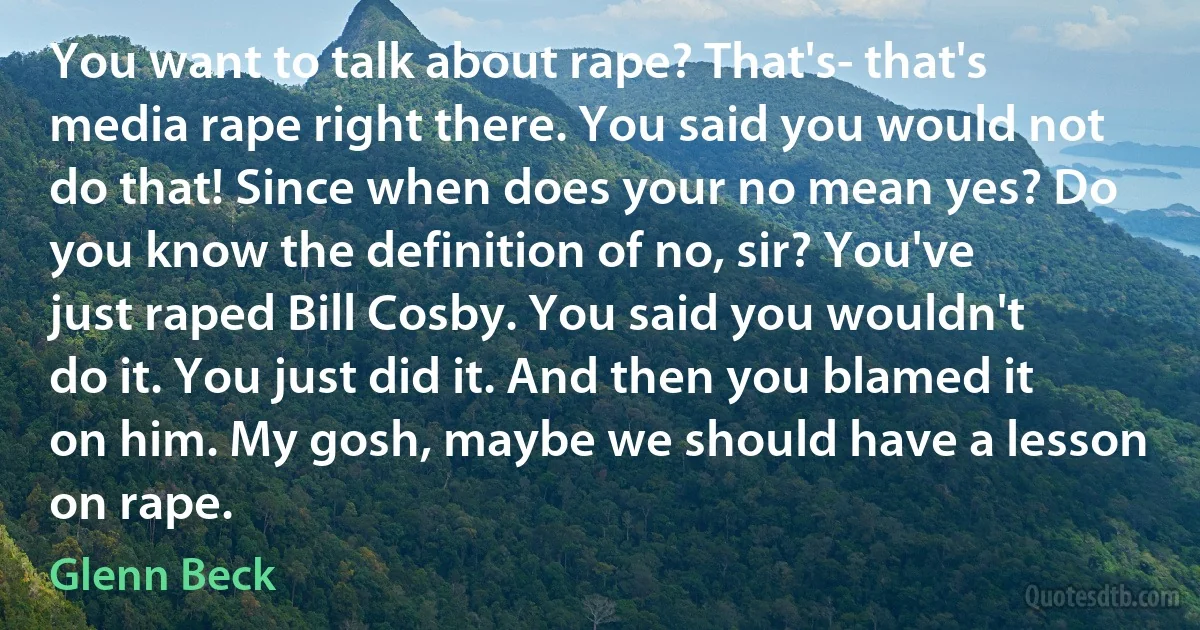 You want to talk about rape? That's- that's media rape right there. You said you would not do that! Since when does your no mean yes? Do you know the definition of no, sir? You've just raped Bill Cosby. You said you wouldn't do it. You just did it. And then you blamed it on him. My gosh, maybe we should have a lesson on rape. (Glenn Beck)