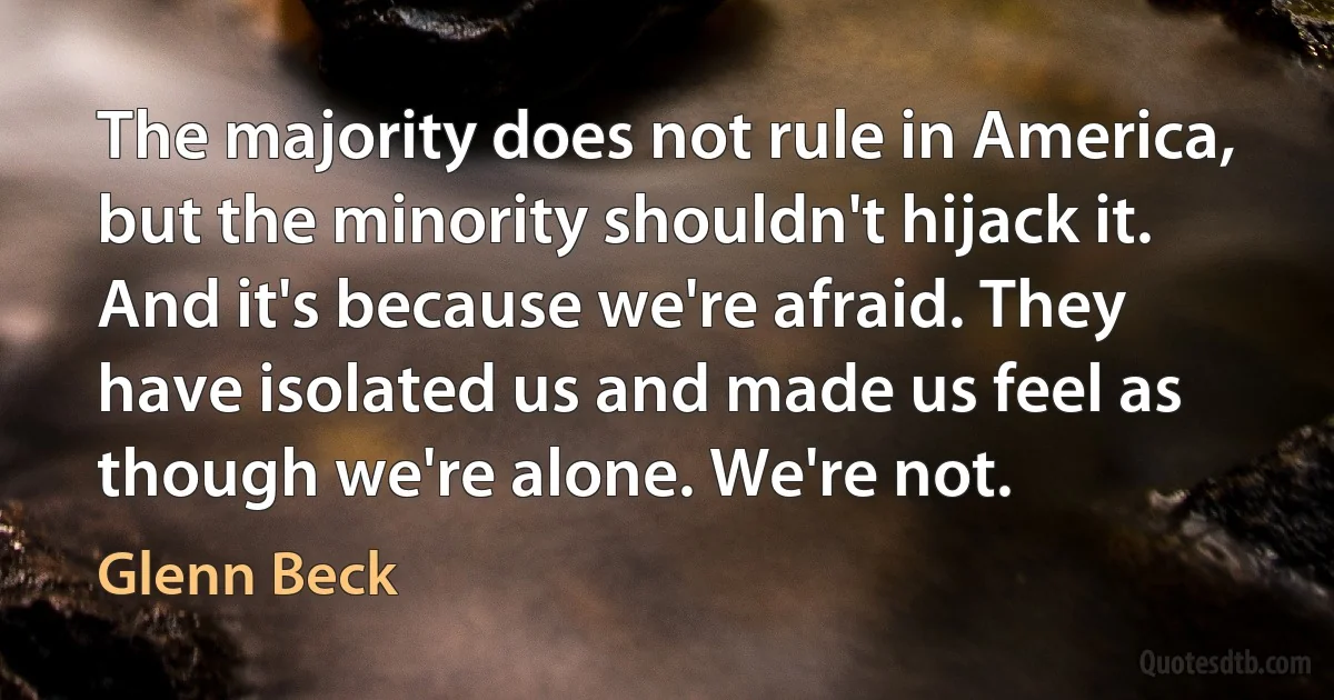 The majority does not rule in America, but the minority shouldn't hijack it. And it's because we're afraid. They have isolated us and made us feel as though we're alone. We're not. (Glenn Beck)