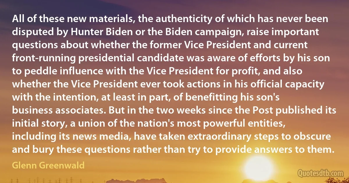 All of these new materials, the authenticity of which has never been disputed by Hunter Biden or the Biden campaign, raise important questions about whether the former Vice President and current front-running presidential candidate was aware of efforts by his son to peddle influence with the Vice President for profit, and also whether the Vice President ever took actions in his official capacity with the intention, at least in part, of benefitting his son's business associates. But in the two weeks since the Post published its initial story, a union of the nation's most powerful entities, including its news media, have taken extraordinary steps to obscure and bury these questions rather than try to provide answers to them. (Glenn Greenwald)