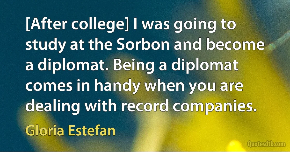 [After college] I was going to study at the Sorbon and become a diplomat. Being a diplomat comes in handy when you are dealing with record companies. (Gloria Estefan)