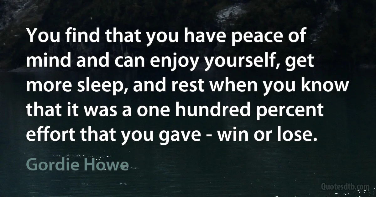 You find that you have peace of mind and can enjoy yourself, get more sleep, and rest when you know that it was a one hundred percent effort that you gave - win or lose. (Gordie Howe)