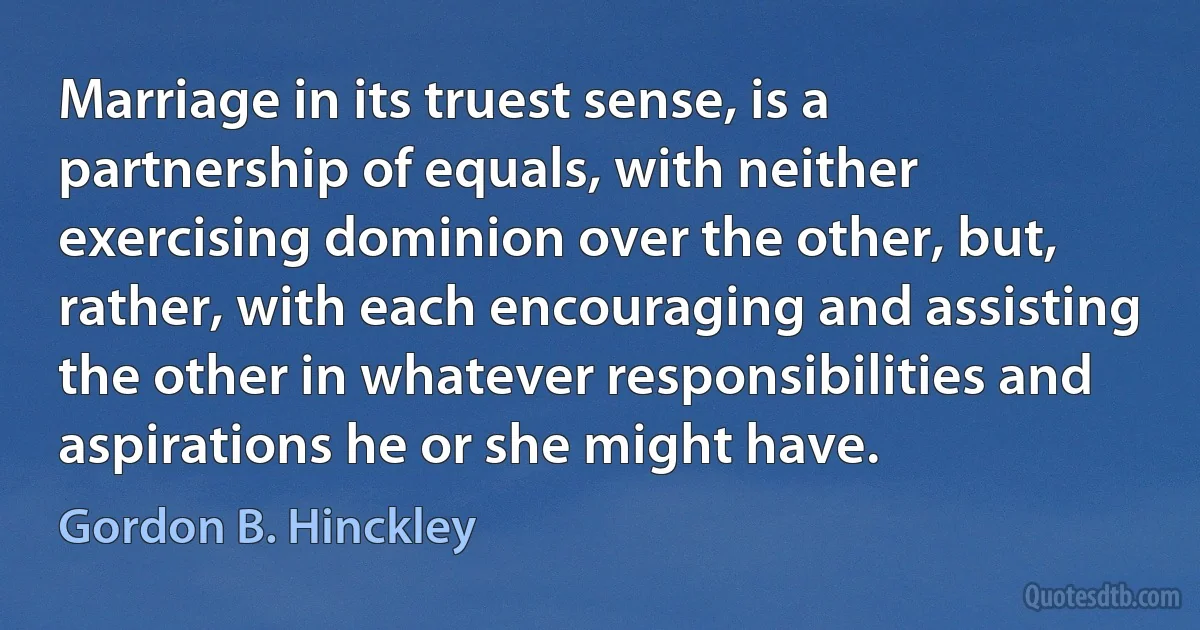 Marriage in its truest sense, is a partnership of equals, with neither exercising dominion over the other, but, rather, with each encouraging and assisting the other in whatever responsibilities and aspirations he or she might have. (Gordon B. Hinckley)