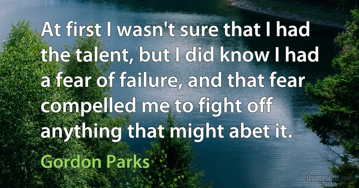 At first I wasn't sure that I had the talent, but I did know I had a fear of failure, and that fear compelled me to fight off anything that might abet it. (Gordon Parks)