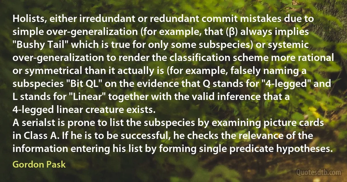 Holists, either irredundant or redundant commit mistakes due to simple over-generalization (for example, that (β) always implies "Bushy Tail" which is true for only some subspecies) or systemic over-generalization to render the classification scheme more rational or symmetrical than it actually is (for example, falsely naming a subspecies "Bit QL" on the evidence that Q stands for "4-legged" and L stands for "Linear" together with the valid inference that a 4-legged linear creature exists.
A serialst is prone to list the subspecies by examining picture cards in Class A. If he is to be successful, he checks the relevance of the information entering his list by forming single predicate hypotheses. (Gordon Pask)