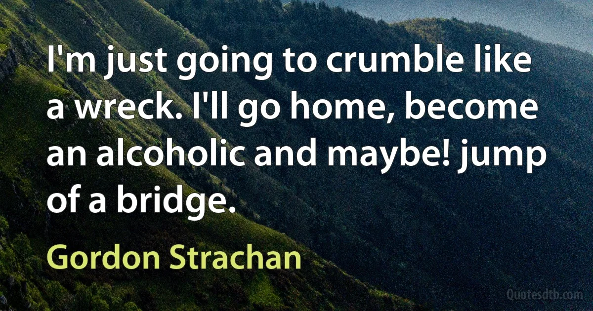 I'm just going to crumble like a wreck. I'll go home, become an alcoholic and maybe! jump of a bridge. (Gordon Strachan)