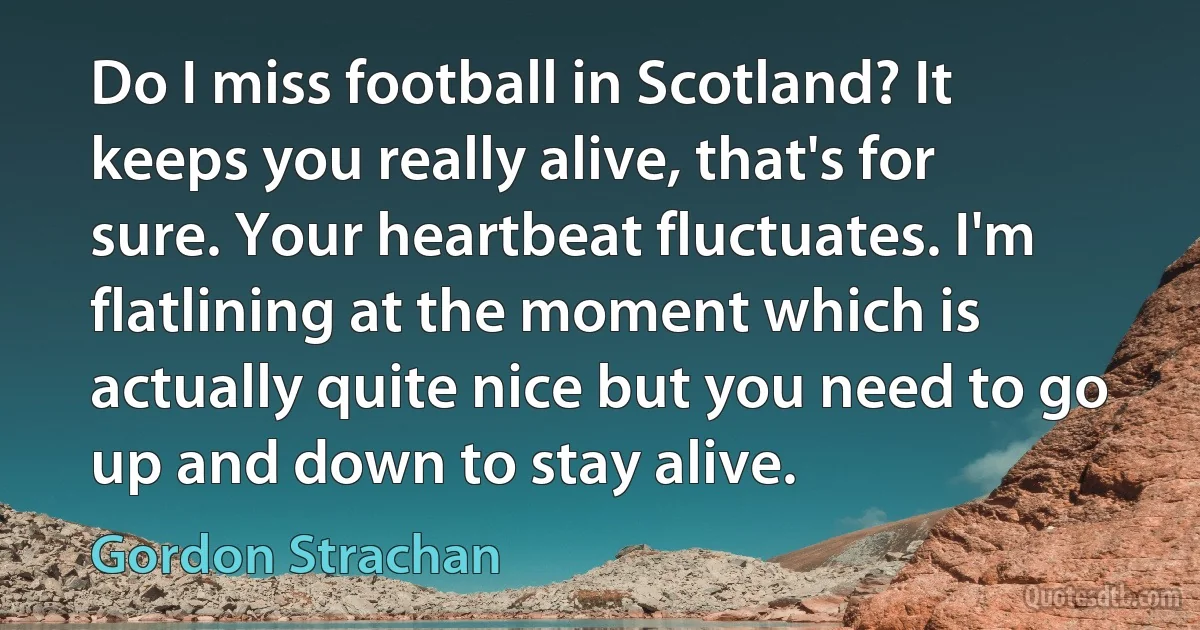 Do I miss football in Scotland? It keeps you really alive, that's for sure. Your heartbeat fluctuates. I'm flatlining at the moment which is actually quite nice but you need to go up and down to stay alive. (Gordon Strachan)