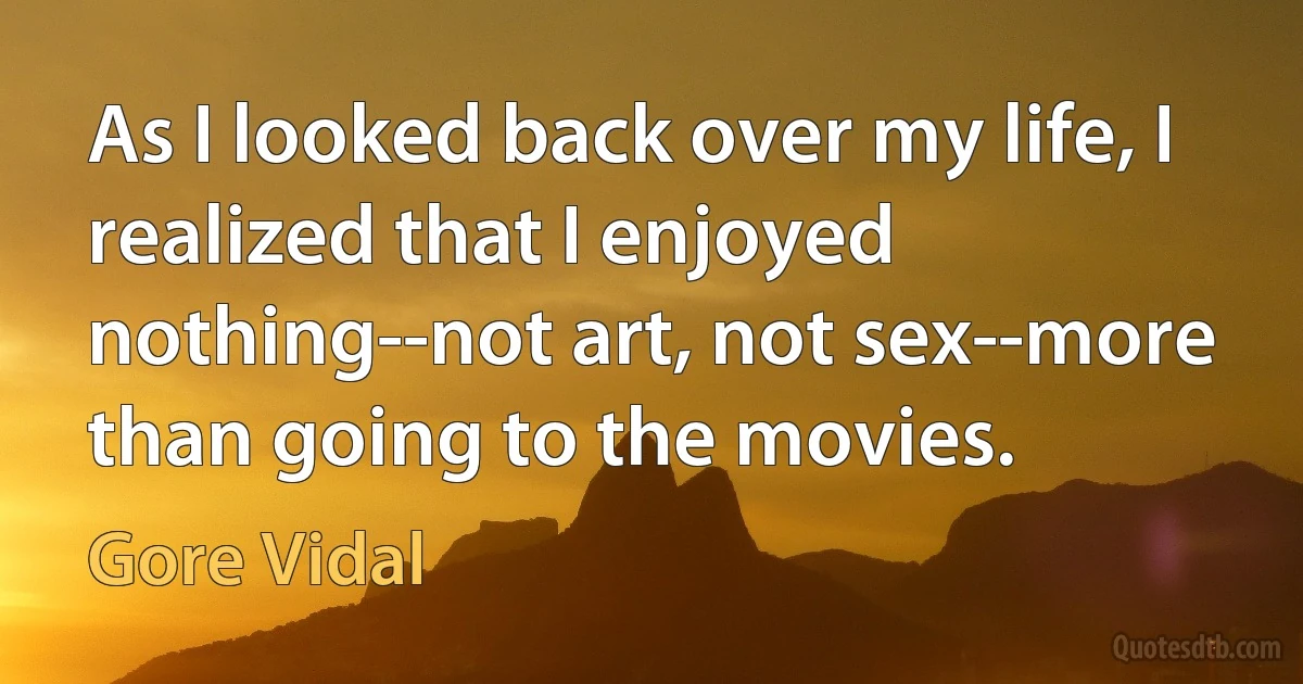 As I looked back over my life, I realized that I enjoyed nothing--not art, not sex--more than going to the movies. (Gore Vidal)