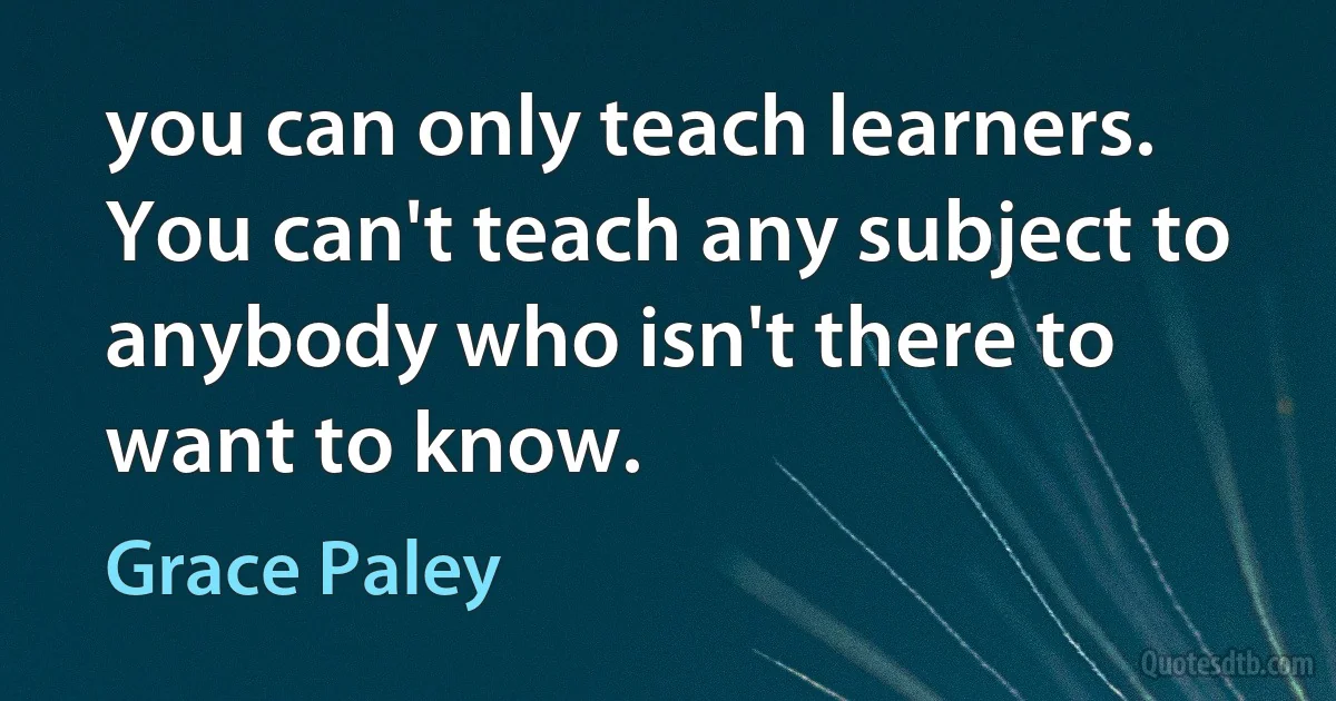 you can only teach learners. You can't teach any subject to anybody who isn't there to want to know. (Grace Paley)