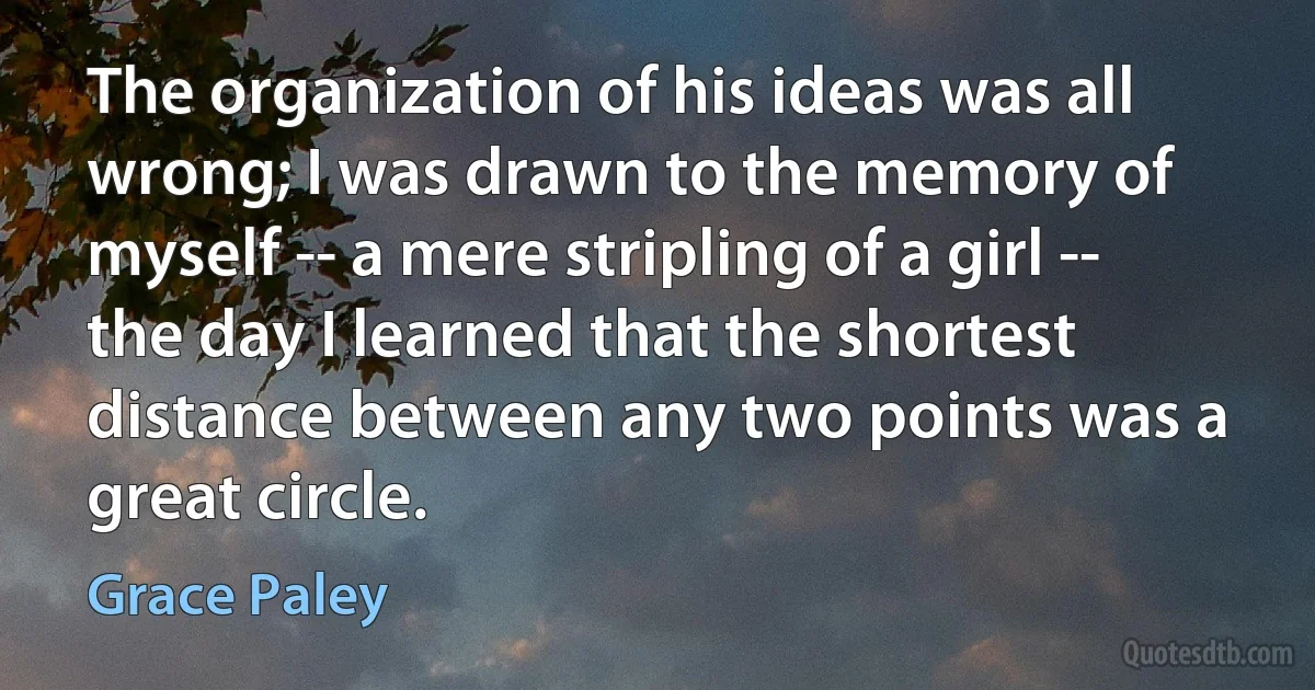 The organization of his ideas was all wrong; I was drawn to the memory of myself -- a mere stripling of a girl -- the day I learned that the shortest distance between any two points was a great circle. (Grace Paley)