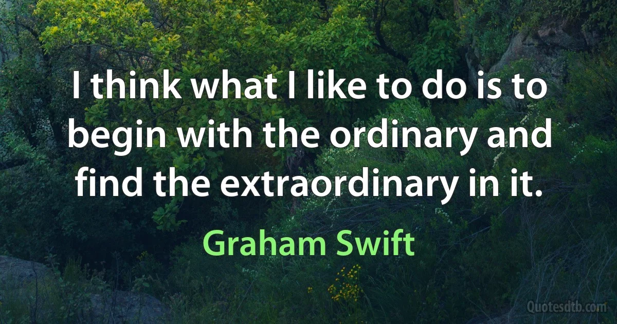 I think what I like to do is to begin with the ordinary and find the extraordinary in it. (Graham Swift)