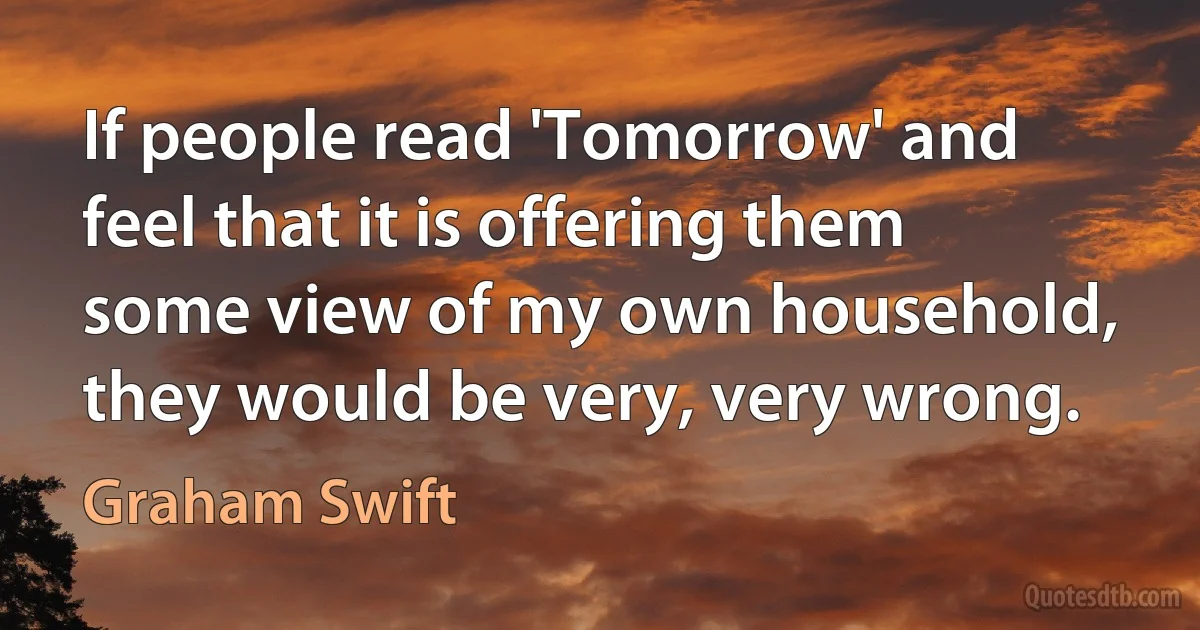 If people read 'Tomorrow' and feel that it is offering them some view of my own household, they would be very, very wrong. (Graham Swift)