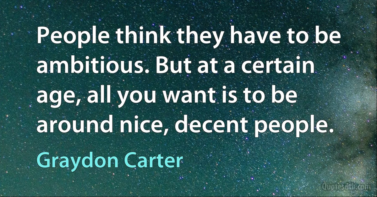 People think they have to be ambitious. But at a certain age, all you want is to be around nice, decent people. (Graydon Carter)