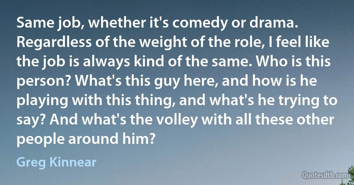 Same job, whether it's comedy or drama. Regardless of the weight of the role, I feel like the job is always kind of the same. Who is this person? What's this guy here, and how is he playing with this thing, and what's he trying to say? And what's the volley with all these other people around him? (Greg Kinnear)