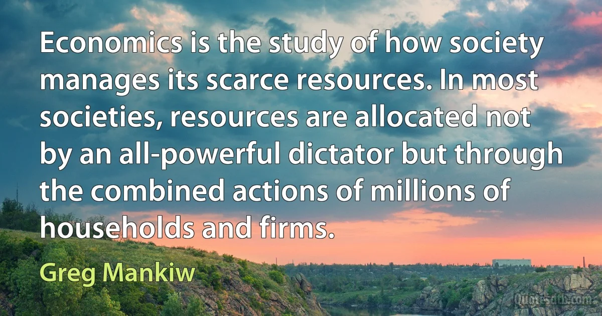 Economics is the study of how society manages its scarce resources. In most societies, resources are allocated not by an all-powerful dictator but through the combined actions of millions of households and firms. (Greg Mankiw)