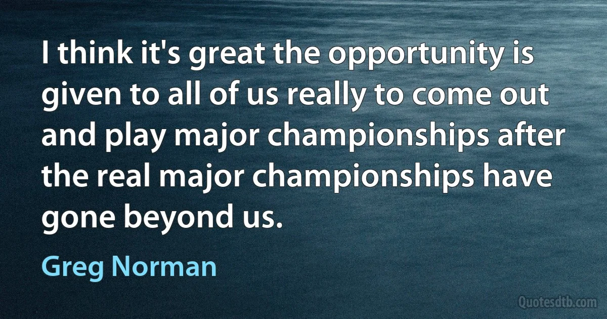 I think it's great the opportunity is given to all of us really to come out and play major championships after the real major championships have gone beyond us. (Greg Norman)