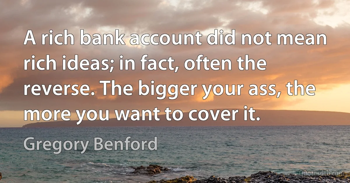 A rich bank account did not mean rich ideas; in fact, often the reverse. The bigger your ass, the more you want to cover it. (Gregory Benford)