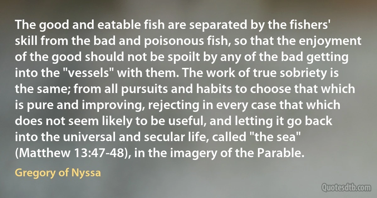 The good and eatable fish are separated by the fishers' skill from the bad and poisonous fish, so that the enjoyment of the good should not be spoilt by any of the bad getting into the "vessels" with them. The work of true sobriety is the same; from all pursuits and habits to choose that which is pure and improving, rejecting in every case that which does not seem likely to be useful, and letting it go back into the universal and secular life, called "the sea" (Matthew 13:47-48), in the imagery of the Parable. (Gregory of Nyssa)