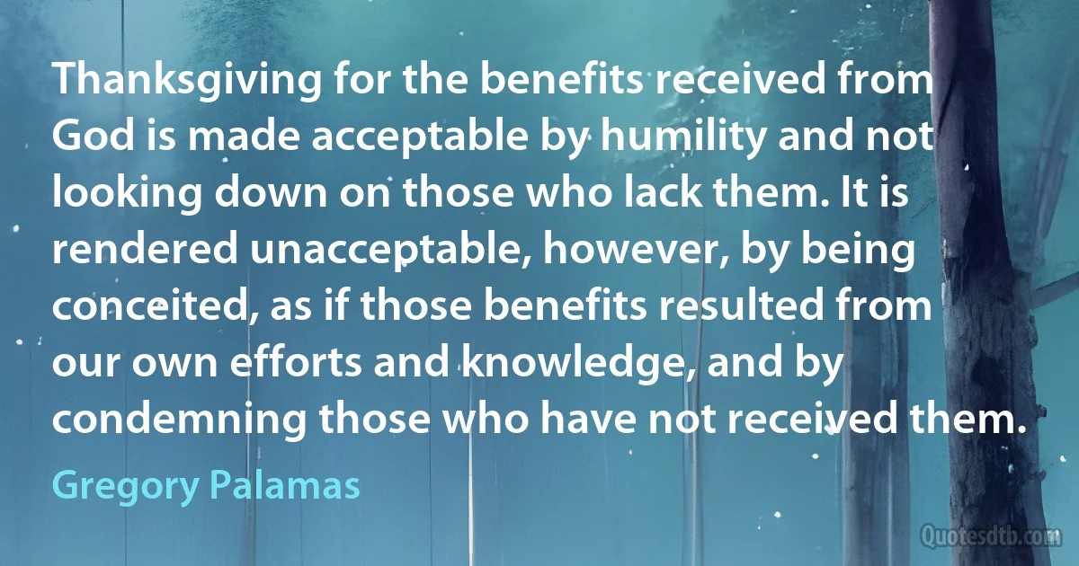 Thanksgiving for the benefits received from God is made acceptable by humility and not looking down on those who lack them. It is rendered unacceptable, however, by being conceited, as if those benefits resulted from our own efforts and knowledge, and by condemning those who have not received them. (Gregory Palamas)