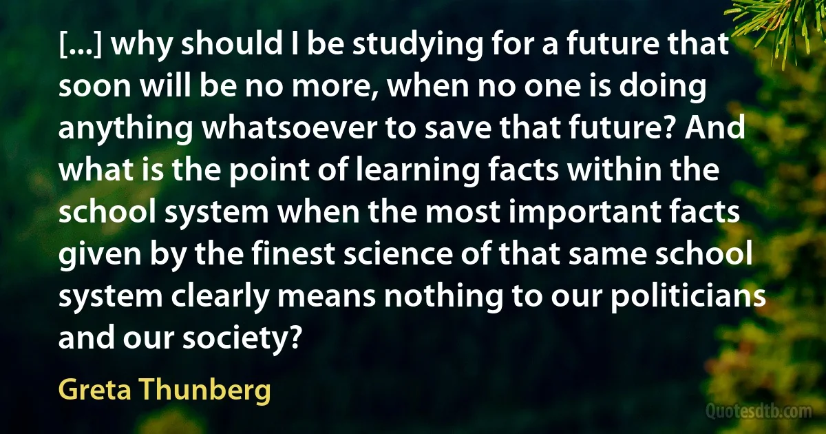 [...] why should I be studying for a future that soon will be no more, when no one is doing anything whatsoever to save that future? And what is the point of learning facts within the school system when the most important facts given by the finest science of that same school system clearly means nothing to our politicians and our society? (Greta Thunberg)