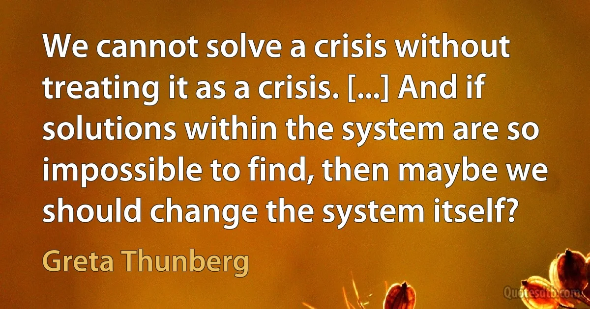 We cannot solve a crisis without treating it as a crisis. [...] And if solutions within the system are so impossible to find, then maybe we should change the system itself? (Greta Thunberg)