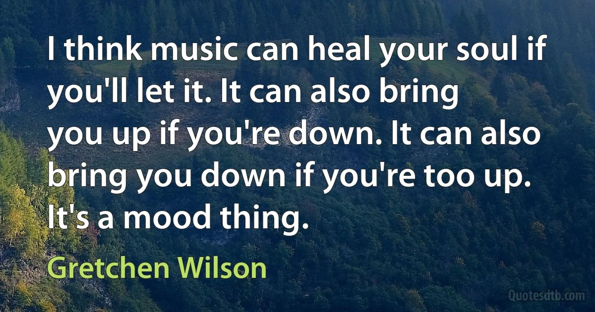 I think music can heal your soul if you'll let it. It can also bring you up if you're down. It can also bring you down if you're too up. It's a mood thing. (Gretchen Wilson)