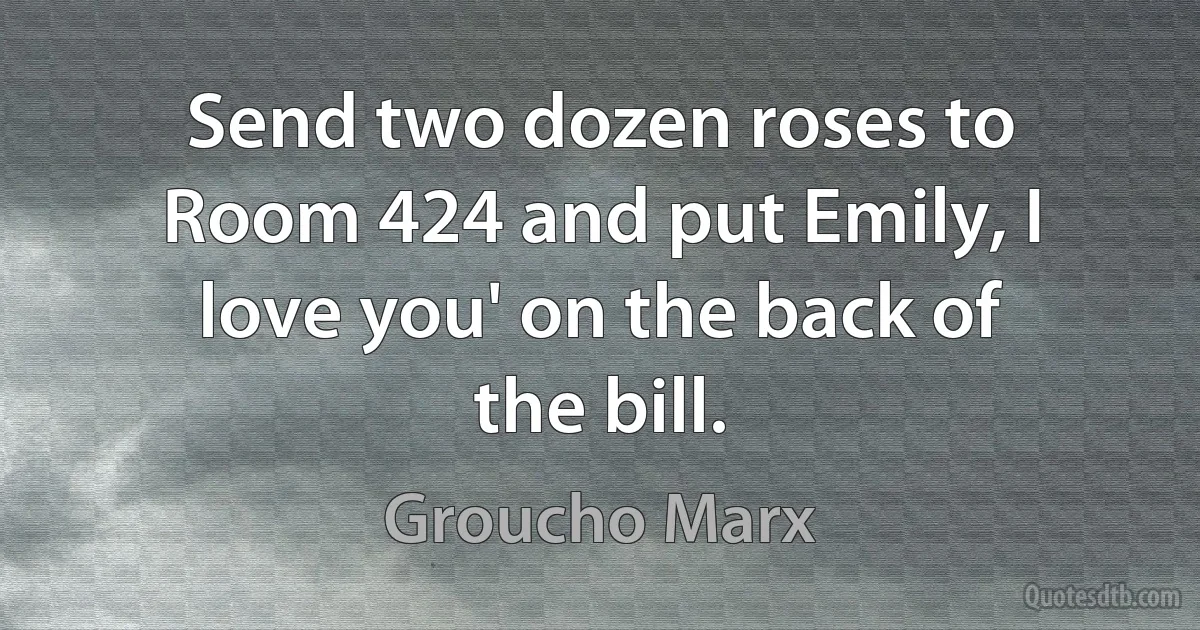 Send two dozen roses to Room 424 and put Emily, I love you' on the back of the bill. (Groucho Marx)