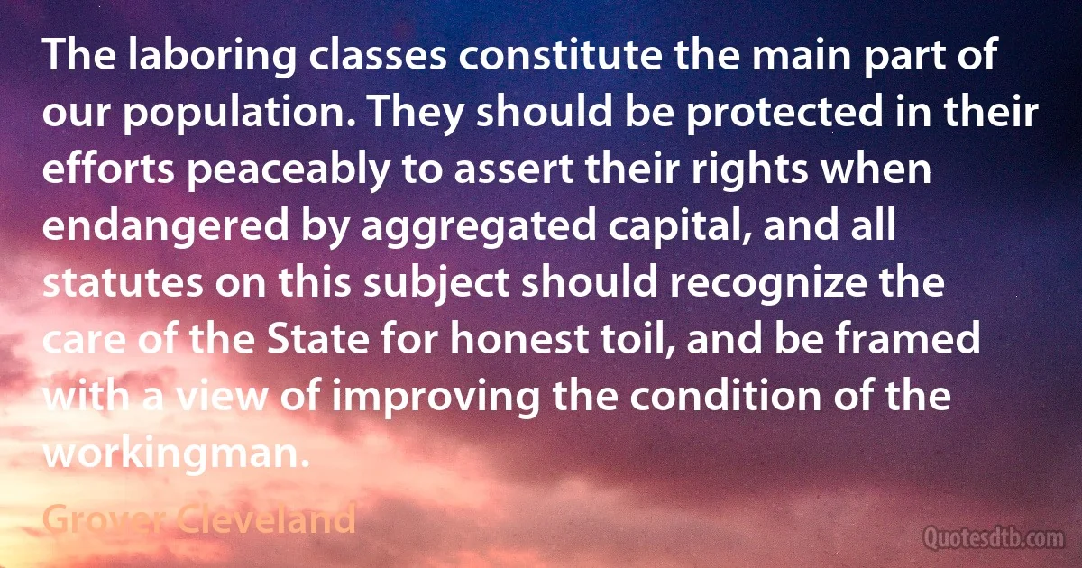 The laboring classes constitute the main part of our population. They should be protected in their efforts peaceably to assert their rights when endangered by aggregated capital, and all statutes on this subject should recognize the care of the State for honest toil, and be framed with a view of improving the condition of the workingman. (Grover Cleveland)